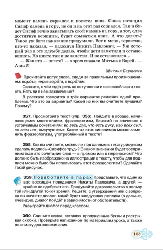 момент камень сорвался и полетел вниз. Снова потащил
Сизиф камень в гору, но он и на этот раз сорвался. Так и бу­
дет Сизиф вечно закатывать свой камень на гору, а тот, едва
достигнув вершины, будет срываться вниз. А что делать?
Такое уж боги наказание придумали. Вот и меня, вероятно,
кто-то наказал, — вздохнул Никита Павлович. — Уж кото­
рый раз я эту клумбу делаю, чтобы дети заметили и остано­
вились. Но никто так и не заметил. И не остановился...
— Как это — никто? — хором сказали Митька с Борей. —
А мы?!
М ихаил Бартенев
Прочитайте вслух слова, следя за правильным произнош ени­
ем: ворота, через ворбта, кворбтам.
Скажите, о чём идёт речь во вступлении и основной части тек­
ста. Есть ли в нём заклю чение?
В рассказе говорится о трёх вариантах реш ения одной про­
блемы. Что это за варианты? Какой из них вы считаете лучшим?
Почему?
3 5 7 . Просмотрите текст (упр. 3 5 6 ). Найдите в абзаце, начи­
наю щ емся многоточием, ф разеологизм, близкий по значению к
устойчивым сочетаниям: во весь дух, что есть духу, изо всех сил,
со всех ног, высунув язык. Каким из этих синонимов можно за м е ­
нить ф разеологизм ,употреблённы й в тексте?
3 5 8 . Как вы считаете, можно ли подданны м к тексту рисунком
сделать подпись «Сизифов труд»? В каком значении будет воспри­
ниматься это сочетание слов — в прямом или в переносном? Что
должно быть изображ ено на иллю страции к тексту, чтобы для под­
писи можно было бы использовать этот ф разеологизм? Сделайте
такой рисунок.
ж 3 5 9 . П о р а б о т а й т е в п а р а х. Представьте, что один из
вас восхищён поведением Никиты Павловича, а другой —
крайне не одобряет его. Продумайте доказательства в пользу
той или другой точки зрения. Реш ите, с утверждения или с вопро­
са вы начнёте диалог, какой будет следую щая реплика (а дальше,
очевидно, диалог пойдёт в зависимости от обстоятельств).
Разы грайте диалог перед классом.
3 6 0 . С пиш ите слова, вставляя пропущенны е буквы и раскры ­
вая скобки. Проверьте написанное по м атериалам урока, а также
по списку для запоминания.
 