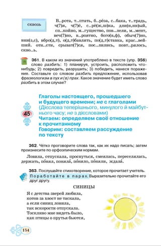 В..рота, т..птать, б..рёза, с..бака, т..традь,
ч(?)я, ч(?)ё, с..рё(ж,ш)ка, дли(н,нн)ый,
спокойно, могущество, пов..лели, м..мент,
веч(?)но, в..роятно, бого(в,ф), обыч(?)но,
вни(з,с), вбро(д,т), о(д,т)бавлять, по(д,т)ставка, крас..вей-
ший. ОТН..СТИ, срыват(?)ся, пос..лились, повторялось,
сквОоЬ.
3 6 1 . В каком из значений употреблено в тексте (упр. 3 5 6 )
слово разбить: 1) планируя, устроить, расположить что-
нибудь; 2) повредить, разруш ить; 3) победить, нанеся п о р аж е­
ние. Составьте со словом разбить предлож ение, использовав
ф разеологизм в пух и (в ) прах. Какое значение будет иметь слово
разбить в этом случае?
сквозь
Глаголы настоящего, прошедшего
и будущего времени; не с глаголами
(Дієслова теперішнього, минулого й майбут­
нього часу; не з дієсловами)
Читаем: определяем своё отношение
к прочитанному
Говорим: составляем рассуждение
по тексту
3 6 2 . Чётко проговорите слова так, как их надо писать; затем
произнесите по орф оэпическим нормам.
Ловила, отпускала, проснуться, смеялась, переселялась,
держать, понял, поняла, поняло, поняли, ждала.
3 6 3 . Послуш айте стихотворение, которое прочитает учитель.
П о р а б о т а й т е в п а р ах. Выразительно прочитайте его
друг другу.
С И Н И Ц Ы
Я с детства зверей любила,
котов за хвост не таскала,
а если синиц ловила,
так вскорости отпускала.
Тоскливо мне видеть было,
как птицы о прутья бьются,
 