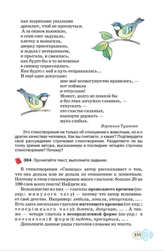 как шариками унылыми
дремлют, чтоб не проснуться.
А за окном вьюжило,
в сени снег задувало,
клетку я выносила,
дверку приоткрывала,
и ждала с нетерпеньем,
и прыгала, и смеялась,
как будто бы в то мгновенье
в синицу переселялась.
Как будто с ней в путь отправлялась...
И ещё одно допускаю:
мне моё всемогущество нравилось, —
вот поймала
и отпускаю!
Может, долго не поняла бы
я без этих пичужек славных, —
отпускать —
это счастье сильных,
взаперти держать —
мука слабых.
Вероника Тушнова
Это стихотворение не только об отнош ении кж ивотны м, но и о
других качествах человека. Как вы считаете, о каких? Подтвердите
своё рассуждение строчками стихотворения. Разделяете ли вы
точку зрения автора, высказанную в последних четырёх строчках
стихотворения? Почему?
3 6 4 . Прочитайте текст, выполните задание.
В стихотворении «Синицы» автор рассказывает о том,
что она делала или не делала по отношению к животным.
Поэтому в этом стихотворении много глаголов: больше 20 на
100 слов всего текста! Найдите их.
Большинство из них — глаголы прошедшего времени (по-
укр.: м и н у л о г о ч а с у ) — потому что автор вспомина­
ет своё детство. Например: любила, ловила, отпускала,
Есть здесь несколько глаголов настоящего времени (по-укр.:
т е п е р і ш н ь о г о ч а с у ) : бьются, допускаю........А так­
же — четыре глагола в неопределенной форме (по-укр.: в
н е о з н а ч е н і й ф о р м і ) : видеть, проснуться.......
Дополните данные ряды глаголов словами из текста.
 