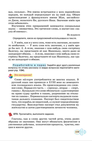 вая, сильная». Эти имена встречаются у всех европейских
народов, но каждый переделывает их на свой лад. Общее
происхождение у французского имени Жан, английско­
го Джон, польского Ян, русского Иван. Значение имён при
этом забывалось.
Изучением этих превращений занимается специальная
наука — ономастика. Это греческое слово, и значит оно «на­
ука об именах».
Из журнала
Определите, какое из предложений использовано в тексте.
1. У имён, как и у всех слов, тоже есть значение, но какое-
то необычное. — У всех слов есть значение, а у имён вро­
де бы нет. 2. А если, знакомя с кем-нибудь свою сестрёнку
Валечку, вы представите её как Машеньку, никто даже не
заподозрит обмана. — А если, знакомя с кем-нибудь свою се­
стрёнку Валечку, вы представите её как Машеньку, вас сра­
зу же заподозрят в обмане.
П о р а б о т а й т е в п а р а х . Задайте друг другу различные
вопросы по этом у рассказу (о видах вопросов перечитайте м ате­
риал упр. 1 3 4 ).
Это интересно!
Слово паспорт употребляется во многих языках. В
русский язык оно проникло в X V III веке из немецкого
или голландского языка. По происхождению это слож­
ное слово. Первая его часть — «проход», вторая — «порт,
гавань». Буквально это слово обозначало «удостоверение
на право судну пройти в гавань, разрешение на отплы­
тие из гавани». Первоначально паспорта выдавали капи­
танам дальнего плавания. Паспорт был свидетельством
того, что корабль не пиратский, а служит определённому
государству. Впоследствии паспорт стал документом на
жительство и затем удостоверением личности человека.
3 7 3 . Прочитайте, выполните задание.
Глаголы, как и слова других частей речи, очень разно­
образны по значению. Они могут обозначать физические и
умственные действия, психические процессы, чувства, эмо­
ции и многое другое.
 