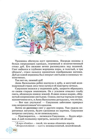Тропинка обогнула куст орешника. Посреди поляны в
белых сверкающих одеждах, огромный и величественный
стоял дуб. Его нижние ветки раскинулись над поляной.
Снег набился в глубокие морщины коры, и толстый, в три
обхвата1, ствол казался прошитым серебряными нитями.
Дуб до самой вершины был покрыт листьями в снежных че­
хольчиках.
Так вот он, зимний дуб!
Анна Васильевна робко шагнула к дубу, и могучий вели­
кодушный страж леса тихо качнул ей навстречу ветвью.
Савушкин возился у подножия дуба, запросто обращаясь
со своим старым знакомцем. Он с усилием отвалил глыбу
снега, облипшую понизу землей. В ямке лежал шарик, обёр­
нутый сопревшими листьями. Сквозь листья торчали острые
наконечники игл, и Анна Васильевна догадалась, что это ёж.
— Вот как укутался! — Савушкин заботливо прикрыл
ежа неприхотливым2его одеялом.
Затем он раскопал снег у другого корня. Там сидела ко­
ричневая лягушка, будто сделанная из картона. Савушкин
потрогал лягушку, та не шевельнулась.
— Притворяется, — засмеялся Савушкин. — Будто мёрт­
вая. А дай солнышку пригреть, заскачет ой-ой как!
1В три обхвата — такой, что можно обхватить втроём.
2Неприхотливый — здесь: незамысловатый, незатейливый.
 