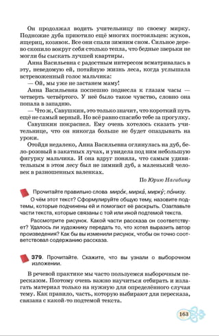 Он продолжал водить учительницу по своему мирку.
Подножие дуба приютило ещё многих постояльцев: жуков,
ящериц, козявок. Все они спали зимним сном. Сильное дере­
во скопило вокруг себя столько тепла, что бедные зверьки не
могли бы сыскать лучшей квартиры.
Анна Васильевна с радостным интересом всматривалась в
эту, неведомую ей, потайную жизнь леса, когда услышала
встревоженный голос мальчика:
— Ой, мы уже не застанем маму!
Анна Васильевна поспешно поднесла к глазам часы —
четверть четвёртого. У неё было такое чувство, словно она
попала в западню.
— Что ж, Савушкин, это только значит, что короткий путь
ещё не самый верный. Но всё равно спасибо тебе за прогулку.
Савушкин покраснел. Ему очень хотелось сказать учи­
тельнице, что он никогда больше не будет опаздывать на
уроки.
Отойдя недалеко, Анна Васильевна оглянулась на дуб, бе­
ло-розовый в закатных лучах, и увидела под ним небольшую
фигурку мальчика. И она вдруг поняла, что самым удиви­
тельным в этом лесу был не зимний дуб, а маленький чело­
век в разношенных валенках.
По Юрию Нагибину
Прочитайте правильно слова м ирок, м ирка, м ирку понизу.
О чём этот текст? Сф ормулируйте общую тему, назовите под­
темы, которые подчинены ей и помогаю т её раскрыть. Озаглавьте
части текста, которые связаны с той или иной подтемой текста.
Рассм отрите рисунок. Какой части рассказа он соответству­
ет? Удалось ли художнику передать то, что хотел выразить автор
произведения? Как бы вы изменили рисунок, чтобы он точно соот­
ветствовал содержанию рассказа.
3 7 9 . Прочитайте. С каж ите, что вы узнали о выборочном
изложении.
В речевой практике мы часто пользуемся выборочным пе­
ресказом. Поэтому очень важно научиться отбирать и изла­
гать материал только на нужную для определённого случая
тему. Как правило, часть, которую выбирают для пересказа,
связана с какой-то подтемой текста.
 