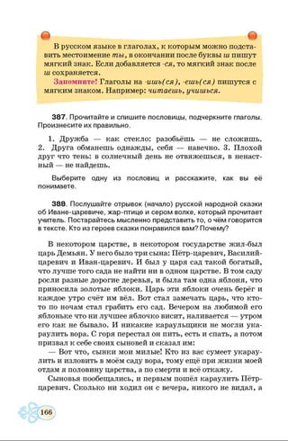 • •
В русском языке в глаголах, к которым можно подста­
вить местоимение т ы увокончании после буквы ш пишут
мягкий знак. Если добавляется -ся , то мягкий знак после
ш сохраняется.
Запомните! Глаголы на -и ш ь (с я ), -е ш ь (с я ) пишутся с
мягким знаком. Например: чит аеш ь, учиш ься.
387. Прочитайте и спишите пословицы, подчеркните глаголы.
Произнесите их правильно.
1. Дружба — как стекло: разобьёшь — не сложишь.
2. Друга обманешь однажды, себя — навечно. 3. Плохой
друг что тень: в солнечный день не отвяжешься, в ненаст­
ный — не найдешь.
Выберите одну из пословиц и расскажите, как вы её
понимаете.
388. Послушайте отрывок (начало) русской народной сказки
об Иване-царевиче, жар-птице и сером волке, который прочитает
учитель. Постарайтесь мысленно представить то, о чём говорится
в тексте. Кто из героев сказки понравился вам? Почему?
В некотором царстве, в некотором государстве жил-был
царь Демьян. У него было три сына: Пётр-царевич, Василий-
царевич и Иван-царевич. И был у царя сад такой богатый,
что лучше того сада не найти ни в одном царстве. В том саду
росли разные дорогие деревья, и была там одна яблоня, что
приносила золотые яблоки. Царь эти яблоки очень берёг и
каждое утро счёт им вёл. Вот стал замечать царь, что кто-
то по ночам стал грабить его сад. Вечером на любимой его
яблоньке что ни лучшее яблочко висит, наливается — утром
его как не бывало. И никакие караульщики не могли ука­
раулить вора. С горя перестал он пить, есть и спать, а потом
призвал к себе своих сыновей и сказал им:
— Вот что, сынки мои милые! Кто из вас сумеет укарау­
лить и изловить в моём саду вора, тому ещё при жизни моей
отдам я половину царства, а по смерти и всё откажу.
Сыновья пообещались, и первым пошёл караулить Пётр-
царевич. Сколько ни ходил он с вечера, никого не видал, а
 