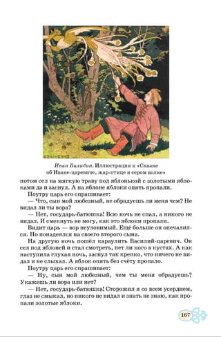 И в а н Б и л и би н . Иллюстрация к «Сказке
об Иване-царевиче, жар-птице и сером волке»
потом сел на мягкую траву под яблонькой с золотыми ябло­
ками да и заснул. А на яблоне яблоки опять пропали.
Поутру царь его спрашивает:
— Что, сын мой любезный, не обрадуешь ли меня чем? Не
видал ли ты вора?
— Нет, государь-батюшка! Всю ночь не спал, а никого не
видал. И смекнуть не могу, как это яблоки пропали.
Видит царь — вор неуловимый. Ещё больше он опечалил­
ся. Но понадеялся на своего второго сына.
На другую ночь пошёл караулить Василий-царевич. Он
сел под яблоней и стал смотреть, нет ли кого в кустах. А как
наступила глухая ночь, заснул так крепко, что ничего не ви­
дал и не слыхал. А яблок опять без счёту пропало.
Поутру царь его спрашивает:
— Ну, сын мой любезный, чем ты меня обрадуешь?
Укажешь ли вора или нет?
— Нет, государь-батюшка! Сторожил я со всем усердием,
глаз не смыкал, но никого не видал и знать не знаю, как про­
пали золотые яблоки.
 