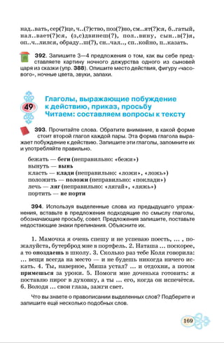 над. .вать, сер(?)це, ч. .(?)ство, поз(?)но, см. .ят(?)ся, б..гатый,
нал..вает(?)ся, (з,с)двинеш (?), пол..вину, сын..в(?)я,
оп..ч..лился, обраду..ш(?), сн..чал.., спокойно, и..казать.
3 9 2 . Запиш ите 3 — 4 предложения о том, как вы себе пред­
ставляете картину ночного дежурства одного из сыновей
царя из сказки (упр. 3 8 8 ). О пиш ите место действия, ф игуру «часо­
вого», ночные цвета, звуки, запахи.
Глаголы, выражающие побуждение
к действию, приказ, просьбу
Читаем: составляем вопросы к тексту
3 9 3 . Прочитайте слова. О братите внимание, в какой ф орме
стоит второй глагол каждой пары. Э та ф орма глагола выра­
ж ает побуждение к действию . Запиш ите эти глаголы, запом ните их
и употребляйте правильно.
бежать — беги (неправильно: «бежи»)
вынуть — вынь
класть — клади (неправильно: «лож и», «лож ь»)
положить — положи (неправильно: «поклади»)
лечь — ляг (неправильно: «лягай», «ляж ь»)
портить — не порти
3 9 4 . Используя выделенные слова из преды дущ его упраж ­
нения, вставьте в предложения подходящ ие по смыслу глаголы,
обозначаю щ ие просьбу, совет. Предложения запиш ите, поставьте
недостаю щ ие знаки препинания. Объясните их.1****6
1. Мамочка я очень спешу и не успеваю поесть, ... , по­
жалуйста, бутерброд мне в портфель. 2. Наташа... поскорее,
а то опоздаешь в школу. 3. Сколько раз тебе Коля говорила:
... вещи всегда на место — и не будешь никогда ничего ис­
кать. 4. Ты, наверное, Миша устал? ... и отдохни, а потом
примешься за уроки. 5. Помоги мне доченька готовить: я
поставлю пирог в духовку, а ты ... его, когда он испечётся.
6. Володя ... свои глаза, зажги свет.
Что вы знаете о правописании выделенных слов? Подберите и
запиш ите ещ ё несколько подобных слов.
 