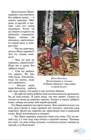 Запечалился Иван-
царевич: как ему быть
без доброго коня, — и
пошёл пешком. Шёл
день, и другой, и тре­
тий, стал его голод
одолевать. Устал он
до смерти и присел на
пёнышек отдохнуть.
Вдруг, откуда ни
возьмись, выскакива­
ет серый волк и гово­
рит ему:
— Что ты пригорю­
нился, Иван-царевич?
Что ты голову пове­
сил?
— Как же мне не
горевать, серый волк?
Куда же я доеду без
доброго коня?
— Сам ты выбрал
эту дорогу. Но мне
тебя жаль. Расскажи,
куда ты едешь, куда
путь держишь.
— Послал меня
царь-батюшка добыть
ему жар-птицу, что крала у нас золотые яблоки.
— Да тебе на твоём добром коне во веки веков не доскакать
бы до жар-птицы. Я один знаю, где она живёт. Садись-ка
лучше на меня да держись крепче. Загрыз я твоего доброго
коня, теперь послужу тебе верой правдой.
Сел Иван-царевич на серого волка. Как помчится волк что
есть духу! Долы и горы промеж ног пускает, хвостом след
заметает. Долго ли, коротко ли, приезжают они к каменной
стене. Волк остановился и говорит:
— Ну, Иван-царевич, перелезь через эту стену. Тут за сте­
ной сад, а в том саду жар-птица в золотой клетке. Часовые
все спят, ты жар-птицу возьми, а золотую клетку смотри не
трогай, а то беда будет.
Иван Билибин.
Иллюстрация к «Сказке
об Иване-царевиче, жар-птице
и сером волке»
 