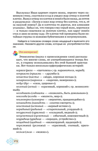 Выслушал Иван-царевич серого волка, перелез через ка­
менную стену, спустился в сад и увидел жар-птицу в золотой
клетке. Вынул птицу из клетки и пошёл было назад, да потом
и раздумался: «Зачем я взял жар-птицу без клетки, что я, её
за пазухой повезу? Да и клеточка-то дорогая, вся алмазами
усыпана». Забыл он, что говорил ему серый волк, воротился
— и только схватился за золотую клетку, как вдруг пошёл
стук и звон по всему саду. От клетки той проведены были по­
тайные струны со всякими бубенчиками и погремушками.
Найдите в толковом словаре слово нещадный и выясните его
значение. Назовите другие слова, которые не употребляю тся без
не.
Это интересно!
Этимология (наука о происхождении слов) рассказы­
вает, что многие слова, не употребляющиеся теперь без
не, в старину использовались без этой бывшей пристав­
ки. Вот только несколько орфографических историй:
неряха (ряха — «щеголиха»; ср. наряжаться, наряд)',
неприязнь (приязнь — «дружба»);
ненастье (настъе — «вёдро, хорошая погода»);
ненароком (нароком — «нарочно, намеренно»);
недуг (дуг — «сила, здоровье»);
нелепый (лепый — «красивый, хороший»; ср. великолеп­
ный);
негодовать (годовати — «позволять, быть довольным»);
невзгода (взгода — «милость, мир»);
неимоверно (имоверно — «вероятно, правдоподобно»);
ненавидеть (навидетъ — «охотно смотреть»);
неистовый (истовый — «верный истине»);
нерадивый (радивый — «старательный, усердный»);
несуразный (суразный — «складный, видный»);
несусветный (сусветный — «обычный, повсеместный»);
неурядица (урядица — «порядок, устройство»);
нещадный (щадный — «милосердный, щадящий»);
неуклюжий (уклюжий — «красивый, статный, приго­
жий»);
нельзя (лъзя — «можно»).
 