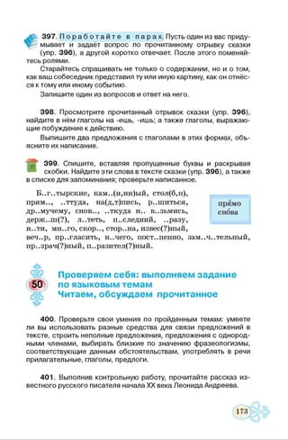 397. П о р а б о т а й т е в п а р а х . Пусть один из вас приду­
мывает и задаёт вопрос по прочитанному отрывку сказки
(упр. 396), а другой коротко отвечает. После этого поменяй­
тесь ролями.
Старайтесь спрашивать не только о содержании, но и о том,
как ваш собеседник представил ту или иную картину, как он отнёс­
ся к тому или иному событию.
Запишите один из вопросов и ответ на него.
398. Просмотрите прочитанный отрывок сказки (упр. 396),
найдите в нём глаголы на -ешь, -ишь а также глаголы, выражаю­
щие побуждение к действию.
Выпишите два предложения с глаголами в этих формах, объ­
ясните их написание.
»
399. Спишите, вставляя пропущенные буквы и раскрывая
скобки. Найдите эти слова в тексте сказки (упр. 396), а также
в списке для запоминания; проверьте написанное.
Б..г..тырские, кам..(н,нн)ый, стол(б,п),
прям.., ..ттуда, на(д,т)пись, р..шиться,
др..мучему, снов.., ..ткуда н.. в..зьмись,
держ..ш(?), л..теть, последний, ..разу,
и..ти, мн..го, скор.., стор..на, извес(?)ный,
веч..р, пригласить, н..чего, пост..пенно, зам..ч..тельный,
пр. .зрач(?)ный, п. .разител(?)ный.
прямо
снова
Проверяем себя: выполняем задание
по языковым темам
Читаем, обсуждаем прочитанное
400. Проверьте свои умения по пройденным темам: умеете
ли вы использовать разные средства для связи предложений в
тексте, строить неполные предложения, предложения с однород­
ными членами, выбирать близкие по значению фразеологизмы,
соответствующие данным обстоятельствам, употреблять в речи
прилагательные, глаголы, предлоги.
401. Выполнив контрольную работу, прочитайте рассказ из­
вестного русского писателя начала XX века Леонида Андреева.
 