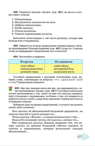402. Разделите рассказ «Кусака» (упр. 401) на части в соот­
ветствии с планом.
1. Отверженная.
2. Неудавшееся знакомство на даче.
3. Добрые отдыхающие.
4. Злоба пропала.
5. Отъезд дачников.
6. Тяжкое переживание разлуки.
Выполните иллюстрацию к той части рассказа, которая вам
больше всего понравилась.
403. Найдите во втором предложении предпоследнего абза­
ца произведения Леонида Андреева (упр. 401) слово он. К какому
слову из предыдущего предложения оно относится?
404. Прочитайте и сравните.
По-русски По-украински
злая собака
невыносимая боль
душный город
злий собака
нестерпний біль
задушливе місто
Составьте предложения с русскими сочетаниями слов, до­
бавив слова, отвечающие на вопросы ч т о с д е л а л а ? к ак ?
к о м у ? Предложения запишите.
405. Над чем, важным лично для вас, вы задумываетесь, чи­
тая произведение «Кусака» (упр. 401)? Составьте небольшое
устное высказывание о том, помогли вам этот рассказ изменить
своё отношение к окружающим, особенно к тем, кто нуждается в
доброте и ласке; понять, какую боль причиняет слабым жестокость
и бездушие сильных.
Выберите одно из данных предложений, с которого вы можете
начать своё сочинение.
Этот рассказ об обыкновенной бездомной дворняжке, но
сколько мыслей и чувств рождает он...
Читая рассказ «Кусака», я задумался(лась) вот о чём...
Нельзя без волнения читать этот рассказ, потому что...
Мне понравился рассказ Леонида Андреева тем, что ав­
тору удалось на примере бездомной собачки передать те
чувства и переживания, которые испытывает каждый
обездоленный...
 