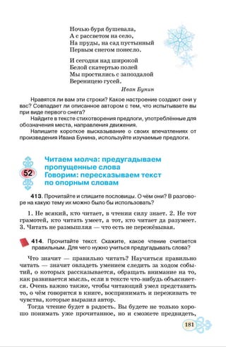 Ночью буря бушевала,
А с рассветом на село,
На пруды, на сад пустынный
Первым снегом понесло.
И сегодня над широкой
Белой скатертью полей
Мы простились с запоздалой
Вереницею гусей.
Иван Бунин
Нравятся ли вам эти строки? Какое настроение создают они у
вас? Совпадает ли описанное автором с тем, что испытываете вы
при виде первого снега?
Найдите втексте стихотворения предлоги, употреблённые для
обозначения места, направления движения.
Напишите короткое высказывание о своих впечатлениях от
произведения Ивана Бунина, используйте изучаемые предлоги.
ЧР
Читаем молча: предугадываем
пропущенные слова
Говорим: пересказываем текст
по опорным словам
413. Прочитайте и спишите пословицы. О чём они? В разгово­
ре на какую тему их можно было бы использовать?
1. Не всякий, кто читает, в чтении силу знает. 2. Не тот
грамотей, кто читать умеет, а тот, кто читает да разумеет.
3. Читать не размышляя — что есть не пережёвывая.
414. Прочитайте текст. Скажите, какое чтение считается
правильным. Для чего нужно учиться предугадывать слова?
Что значит — правильно читать? Научиться правильно
читать — значит овладеть умением следить за ходом собы­
тий, о которых рассказывается, обращать внимание на то,
как развивается мысль, если в тексте что-нибудь объясняет­
ся. Очень важно также, чтобы читающий умел представить
то, о чём говорится в книге, воспринимать и переживать те
чувства, которые выразил автор.
Тогда чтение будет в радость. Вы будете не только хоро­
шо понимать уже прочитанное, но и сможете предвидеть,
 