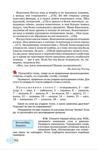 Каштанка бегала взад и вперёд и не находила хозяина,
а между тем становилось ...(14). По обе стороны улицы
зажглись фонари, и в окнах домов показались огни. Шёл
крупный, пушистый ...(15) и красил в белое мостовую, ло­
шадиные спины, шапки извозчиков, и чем больше темнел
воздух, тем белее становились предметы. Мимо Каштанки,
заслоняя ей поле зрения и толкая её ногами, безостановоч­
но взад и вперёд проходили незнакомые люди... Они куда-
то спешили и не обращали на неё никакого ...(16).
Когда стало совсем темно, Каштанкою овладели отчаяние
и ужас. Она прижалась к какому-то подъезду и стала горько
...(17). Целодневное путешествие с Лукой Александрычем
утомило её, уши и лапы её озябли, и к тому же еще она была
ужасно голодна. За весь ...(18) ей приходилось жевать толь­
ко два раза: покушала у переплётчика немножко клейстеру
да в одном из трактиров около прилавка нашла колбасную
кожицу — вот и всё. Если бы она была человеком, то, на­
верное, подумала бы:
«Нет, так жить невозможно! Нужно застрелиться!»
ПоАнтону Чехову
Прочитайте слова, следя за их правильным произношением:
стброны, сторон, по сторонам; столяр, столяра.
Проверьте, правильно ли вы угадали пропущенные слова. Для
этого по номеру из текста найдите слова в списке.
П р о п у щ е н н ы е с л о в а : 1 — оглядывалась, 2 — тро­
туар, 3 — имя, 4 — побежала, 5 — сердито, 6 — увидела,
7 — музыки, 8 — завыла, 9 — не играла, 10 — дорогу, 11 —
назад, 12 — хозяина, 13 — запахи, 14 — темно, 15 — снег,
16 — внимания, 17 — плакать, 18 — день.
Какие из слов вы угадали точно, а какие заменены другими?
Подходят ли они по содержанию?
Понравился ли вам отрывок из рассказа Антона Чехова? Если
да, то прочитайте это произведение целиком.
416. Спишите первый
запомните написание слов в рамочке.
Проверьте написанное. Подчеркните слова,
в которых произношение согласных звуков и
написание букв, обозначающих эти соглас­
ные звуки, не совпадает. Устно подберите несколько подобных
примеров.
беспокойно
изредка
 