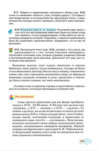 417. Найдите в предложениях записанного абзаца (упр. 416)
слово со значением «сбиться с пути, потерять дорогу». Составьте с
ним предложение, в котором были бы однородные члены, соеди­
нённые без помощи союзов. Запишите, объясните знаки препина­
ния.
м 418. П о р а б о т а й т е в п а р а х. Расскажите друг другу о
том, есть ли у вас домашние животные; были ли случаи, когда
они терялись; что вы предпринимали, чтобы найти их; как за­
кончилась каждая из историй. Подумайте, с какой историей можно
было бы ознакомить одноклассников. Определите, кто из вас её
расскажет.
“ 419. Просмотрите текст (упр. 415), начиная с того места, где
рассказывается о том, почему Каштанка заблудилась.
Прочитайте сочетания слов, которые отражают развитие событий
в прочитанной вами части рассказа. Дополните этот ряд, все со­
четания слов запишите.
Загремела музыка; полк солдат; заметалась и завыла;
бросилась через дорогу; когда опомнилась; столяра не было;
стала обнюхивать тротуар; бегала взад и вперёд; становилось
темно; шёл снег; проходили незнакомые люди; не обращали
внимание; овладели отчаяние и ужас; прижалась к подъез­
ду; была ужасно голодна; так жить невозможно.
Составьте план по данному отрывку и подготовьтесь переска­
зать его в классе, используя записанные сочетания слов.
Это интересно!
Слово музыка привычную для нас форму приобрело
только в X V II—X V III веках. В X II веке оно звучало как
«музикия», в X VI — «музика», в X V II — «музыка». Со
словом « музыка» вы не раз встречались в стихах русских
поэтов начала X IX в. Слово концерт (итал. concerto) бук­
вально значит «состязание (голосов)» и происходит от
латинского слова concerto — «состязаюсь». Если вы вни­
мательно послушаете какое-нибудь музыкальное произ­
ведение, называющееся концертом (например, Первый
концерт для фортепьяно с оркестром П. И. Чайковского),
то буквальный перевод этого слова не покажется вам та­
ким странным и неожиданным.
 