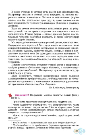 В свою очередь и устная речь имеет ряд преимуществ.
Например, нельзя в полной мере передать на письме вы­
разительность интонации. Устная и письменная формы
языка как бы дополняют друг друга, дают дополнитель­
ные возможности человеку в языковом общении с другими
людьми.
Если по своим возможностям письменная речь не усту­
пает устной, то по происхождению она вторична и появи­
лась позднее. Устная форма — более древняя форма языка.
Сначала человек научился говорить и лишь значительно
позже изобрёл письмо.
Мы гораздо чаще пользуемся устной речью, чем письмом.
Подросток или взрослый без труда может вспомнить такие
дни своей жизни, в течение которых он не записывал ни сло­
ва. Немного, однако, найдётся людей, которые, живя в кол­
лективе, провели хотя бы один день в полном молчании. У
человека постоянно возникает желание передать свои впе­
чатления, рассказать собеседнику о чём-либо важном и ин­
тересном.
Письмо значительно уступает устной речи в скорости и
требует умения обозначать звуки буквами, а также специ­
альных приспособлений. Пишущему нужно иметь под ру­
кой бумагу и ручку.
Если исключить устные выступления перед большой
аудиторией (они требуют тщательной1подготовки), то «гово­
рение» по сравнению с «писанием» оказывается удивитель­
но простым и лёгким способом общения.
Запомните! По-русски можно сказать: позже [жж],
|ж’ж ’].
Прочитайте правильно слова устный [сн], позднее [зн].
Какие существуют формы речи? Чем они различаются? Какие
преимущества имеет каждая из них? Какая форма речи более
древняя — устная или письменная? Устной или письменной речью
чаще всего пользуется человек?
Можно ли отдать предпочтение2 какой-то одной форме речи?
Почему?
1Тщательный — выполняемый с большой старательностью.
2Предпочтение — от предпочесть (признать преимущество пе­
ред чем-нибудь, признать лучшим по сравнению с другим).
По Владимиру Ветвицкому
 