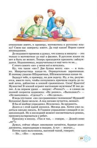 отношение имеет, к примеру, математика к русскому язы­
ку? Смею вас заверить: имеет. Да ещё какое! Порою самое
неожиданное.
До недавнего времени я думал, что плюсы и минусы — это
только в математике да ещё в физике. В русском языке их
нет и быть не может. Теперь приходится признать: заблуж­
дался. Недопонимал, недоучитывал и ещё чего-то не...
С этого самого «не» у меня всё и началось.
Ну, что такое «не»? Две буквы всего: «не» — и толь­
ко. Микрочастица какая-то. Отрицательно заряженная.
И поэтому ужасно НЕприятная, НЕсимпатичная какая-то.
Зададут тебе, к примеру, на дом задачу. Ну, а ты, разуме­
ется, вместо того, чтобы согнувшись крючком сидеть до са­
мой ночи, доблестно в хоккей сражаешься. Сила! Красота!
Мужество! В хоккей играют настоящие мужчины! И так да­
лее. А на первом уроке — вопрос: «Реш ил?» — и словно на
полной скорости подножка: «Не решил». «Выполнил?» —
«Невыполнил». «Сделал?» — «Несделал».
Иведьчто такое «не» по сравнению счеловеком? Муравей!
Букашка! Даже мельче. А под ногами путается, мешает.
Я бы её вообще упразднил. Исключил. За вредность.
Долго я с этой идеей носился. Месяца два. Хотел уже са­
диться письмо писать. В Главное управление словарей и эн­
циклопедий. Но в последний момент посоветоваться решил,
проконсультироваться у ребят.
Прихожу в школу. «Так и так, — говорю. — Долой слово
Думал, сейчас общее ликование начнётся, бурные апло­
дисменты, переходящие в овацию. А тут — молчат...
Потом один мальчишка, высокий такой, говорит:
— Не... «Н е» — нужная.
,не”!»
 