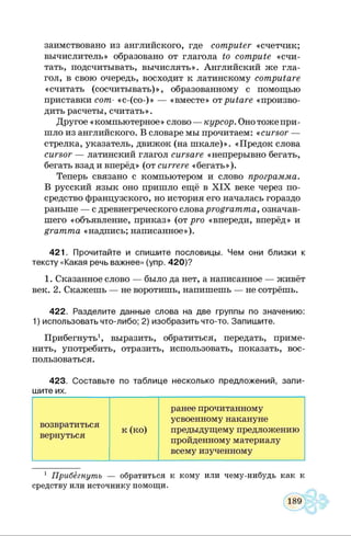заимствовано из английского, где computer «счетчик;
вычислитель» образовано от глагола to compute «счи­
тать, подсчитывать, вычислять». Английский же гла­
гол, в свою очередь, восходит к латинскому computare
«считать (сосчитывать)», образованному с помощью
приставки сот- «с-(со-)» — «вместе» отputare «произво­
дить расчеты, считать».
Другое «компьютерное» слово — курсор. Онотожепри­
шло из английского. В словаре мы прочитаем: «cursor —
стрелка, указатель, движок (на шкале)». «Предок слова
cursor — латинский глагол cursare «непрерывно бегать,
бегать взад и вперёд» (от сиггеге «бегать»).
Теперь связано с компьютером и слово программа.
В русский язык оно пришло ещё в X IX веке через по­
средство французского, но история его началась гораздо
раньше — с древнегреческого словаprogramma, означав­
шего «объявление, приказ» (от pro «впереди, вперёд» и
gramma «надпись; написанное»).
421. Прочитайте и спишите пословицы. Чем они близки к
тексту «Какая речь важнее» (упр. 420)?
1. Сказанное слово — было да нет, а написанное — живёт
век. 2. Скажешь — не воротишь, напишешь — не сотрёшь.
422. Разделите данные слова на две группы по значению:
1) использовать что-либо; 2) изобразить что-то. Запишите.
Прибегнуть1, выразить, обратиться, передать, приме­
нить, употребить, отразить, использовать, показать, вос­
пользоваться.
423. Составьте по таблице несколько предложений, запи­
шите их.
возвратиться
вернуться
к (ко)
ранее прочитанному
усвоенному накануне
предыдущему предложению
пройденному материалу
всему изученному
1 Прибегнуть — обратиться к кому или чему-нибудь как к
средству или источнику помощи.
 