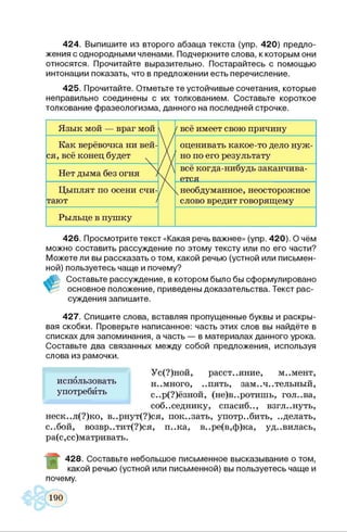 424. Выпишите из второго абзаца текста (упр. 420) предло­
жения с однородными членами. Подчеркните слова, к которым они
относятся. Прочитайте выразительно. Постарайтесь с помощью
интонации показать, что в предложении есть перечисление.
425. Прочитайте. Отметьте те устойчивые сочетания, которые
неправильно соединены с их толкованием. Составьте короткое
толкование фразеологизма, данного на последней строчке.
Язык мой — враг мой /всё имеет свою причину
Как верёвочка ни вей­
ся, всё конец будет
Ї
оценивать какое-то дело нуж­
но по его результату
Нет дыма без огня /
Vх
всё когда-нибудь заканчива­
ется
Цыплят по осени счи­
тают /
А чнеобдуманное, неосторожное
слово вредит говорящему
Рыльце в пушку
426. Просмотрите текст «Какая речь важнее» (упр. 420). О чём
можно составить рассуждение по этому тексту или по его части?
Можете ли вы рассказать о том, какой речью (устной или письмен­
ной) пользуетесь чаще и почему?
Составьте рассуждение, в котором было бы сформулировано
основное положение, приведены доказательства. Текст рас­
суждения запишите.
427. Спишите слова, вставляя пропущенные буквы и раскры­
вая скобки. Проверьте написанное: часть этих слов вы найдёте в
списках для запоминания, а часть — в материалах данного урока.
Составьте два связанных между собой предложения, используя
Ус(?)ной, расстояние, м..мент,
н..много, ..пять, зам.,ч.. тельный,
с..р(?)ёзной, (не)в..ротишь, гол..ва,
соб..седнику, спасиб.., взгл ..нуть,
неск..л(?)ко, в..рнут(?)ся, пок..зать, употребить, ..делать,
с..бой, возвр..тит(?)ся, п..ка, в..ре(в,ф)ка, уд..вилась,
ра(с,сс)матривать.
слова из рамочки.
использовать
употребить
~ 428. Составьте небольшое письменное высказывание о том,
какой речью (устной или письменной) вы пользуетесь чаще и
почему.
 