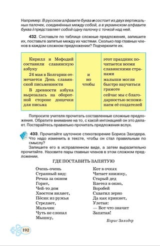 Нэпример:В русском алфавите буква и состоит из двух вертикаль­
ных палочек, соединённы х м еж д у собой, а в украинском алфавите
буква / представляет собой одну палочку с точкой над ней.
432. Составьте по таблице сложные предложения, запишите
их, поставьте запятые между их частями. Сколько пар главных чле­
нов в каждом сложном предложении? Подчеркните их.
Кирилл и Мефодий этот праздник по-
составили славянскую читается всеми
азбуку славянскими стра-
24 мая в Болгарии от- и нами
мечается День славян- но малыши могли
ской письменности чтобы быстро научиться
В древности азбука грамоте
вырезалась на оборот- сейчас мы с благо-
ной стороне дощечки дарностью вспоми-
для письма наем её создателей
Попросите учителя прочитать составленные сложные предло­
жения. Обратите внимание на то, с какой интонацией он это дела­
ет. Постарайтесь правильно прочитать предложения вслух.
433. Прочитайте шуточное стихотворение Бориса Заходера.
V Что надо изменить в тексте, чтобы он стал правильным по
смыслу?
Запишите его в исправленном виде, а затем выразительно
прочитайте. Назовите пары главных членов в этом сложном пред­
ложении.
ГДЕ ПОСТАВИТЬ ЗАПЯТУЮ
Очень-очень
Странный вид:
Речка за окном
Горит,
Чей-то дом
Хвостом виляет,
Пёсик из ружья
Стреляет,
Мальчик
Чуть не слопал
Мышку,
Кот в очках
Читает книжку,
Старый дед
Влетел в окно,
Воробей
Схватил зерно
Да как крикнет,
Улетая:
— Вот что значит
Запятая!
Борис Заходер
 