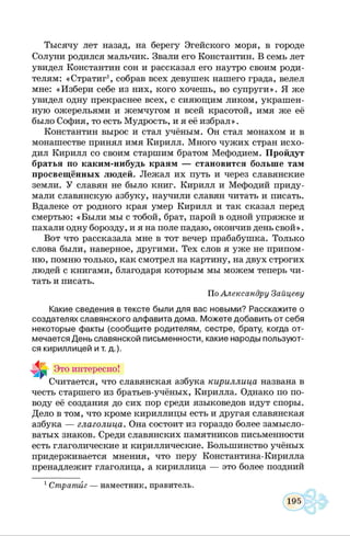 Тысячу лет назад, на берегу Эгейского моря, в городе
Солуни родился мальчик. Звали его Константин. В семь лет
увидел Константин сон и рассказал его наутро своим роди­
телям: «Стратиг1, собрав всех девушек нашего града, велел
мне: «Избери себе из них, кого хочешь, во супруги». Я же
увидел одну прекраснее всех, с сияющим ликом, украшен­
ную ожерельями и жемчугом и всей красотой, имя же её
было София, то есть Мудрость, и я её избрал».
Константин вырос и стал учёным. Он стал монахом и в
монашестве принял имя Кирилл. Много чужих стран исхо­
дил Кирилл со своим старшим братом Мефодием. Пройдут
братья по каким-нибудь краям — становится больше там
просвещённых людей. Лежал их путь и через славянские
земли. У славян не было книг. Кирилл и Мефодий приду­
мали славянскую азбуку, научили славян читать и писать.
Вдалеке от родного края умер Кирилл и так сказал перед
смертью: «Были мы с тобой, брат, парой в одной упряжке и
пахали одну борозду, и я на поле падаю, окончив день свой».
Вот что рассказала мне в тот вечер прабабушка. Только
слова были, наверное, другими. Тех слов я уже не припом­
ню, помню только, как смотрел на картину, на двух строгих
людей с книгами, благодаря которым мы можем теперь чи­
тать и писать.
По Александру Зайцеву
Какие сведения в тексте были для вас новыми? Расскажите о
создателях славянского алфавита дома. Можете добавить от себя
некоторые факты (сообщите родителям, сестре, брату, когда от­
мечается День славянской письменности, какие народы пользуют­
ся кириллицей и т. д.).
Это интересно!
Считается, что славянская азбука кириллица названа в
честь старшего из братьев-учёных, Кирилла. Однако по по­
воду её создания до сих пор среди языковедов идут споры.
Дело в том, что кроме кириллицы есть и другая славянская
азбука — глаголица. Она состоит из гораздо более замысло­
ватых знаков. Среди славянских памятников письменности
есть глаголические и кириллические. Большинство учёных
придерживается мнения, что перу Константина-Кирилла
пренадлежит глаголица, а кириллица — это более поздний
1Стратиг — наместник, правитель.
 
