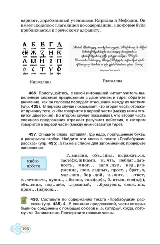 вариант, доработанный учениками Кирилла и Мефодия. Он
имеет сходство с глаголицей по содержанию, а по форме букв
приближается к греческому алфавиту.
Л Б Б Г Л
6К Ж х Н К
Л м н О п
(the prayer "Ave Maria")
Кириллица Глаголица
436. Прислушайтесь, с какой интонацией читает учитель вы­
деленные сложные предложения с двоеточием и тире: обратите
внимание, как он голосом передаёт отношения между их частями
(упр. 435). В первом случае показывает, что вторая часть отража­
ет причину того, о чём говорится в первой части (между ними ста­
вится двоеточие). Во втором случае показывает, что вторая часть
сложного предложения отражает результат действия, о котором
говорится в первой части (между ними ставится тире).
437. Спишите слова, вставляя, где надо, пропущенные буквы
и раскрывая скобки. Найдите эти слова в тексте «Прабабушкин
рассказ» (упр. 435), а также в списке для запоминания; проверьте
написанное.
советовать, нужн.., ..бычно, скво(з,с)ь, б..яться, сно(в,ф),
объяснил, под..шёл, ..громный, ..брадуешь, сложишь,
прям.., (из)кож.. .
438. Составьте по содержанию текста «Прабабушкин рас­
сказ» (упр. 435) 4—5 сложных предложений, части которых
были бы соединены с помощью союзов и, а, который, когда, пото­
му что. Запишите их. Подчеркните главные члены.
много
просто
г
Г..мназия, объяснил, выражаться,
застё(ж,ш)ками, м..чта, неблаг., дар-
ность, мног.., загл..нул, нед..раз­
умение, шок..ладных, прост.., брат..я,
мал.лик, бор..дой, ч..ж их, ..твет,
 