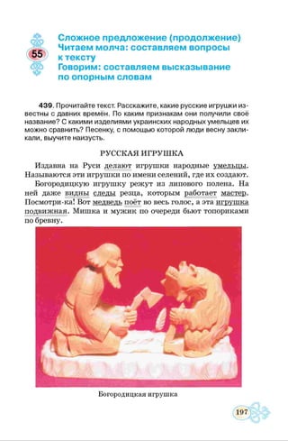 Сложное предложение (продолжение)
Читаем молча: составляем вопросы
к тексту
Говорим: составляем высказывание
по опорным словам
439. Прочитайте текст. Расскажите, какие русские игрушки из­
вестны с давних времён. По каким признакам они получили своё
название? С какими изделиями украинских народных умельцев их
можно сравнить? Песенку, с помощью которой люди весну закли­
кали, выучите наизусть.
РУССКАЯ ИГРУШ КА
Издавна на Руси делают игрушки народные умельны.
Называются эти игрушки по имени селений, где их создают.
Богородицкую игрушку режут из липового полена. На
ней даже видны следы резца, которым работает мастер.
Посмотри-ка! Вот медведь поёт во весь голос, а эта игрушка
подвижная. Мишка и мужик по очереди бьют топориками
по бревну.
Богородицкая игрушка
 