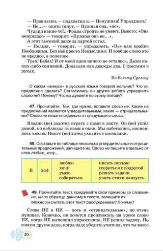 — Правильно,— подхватил я.— Ненужная! Упразднить!
— Не...— опять тянут.— Нужная она, «не».
Чудаки какие-то!.. Фразы строить не умеют. Вместо: «Она
ненужная» — говорят: «Нужная она не...».
А этот высокий даже за партой встал.
— Нельзя, — говорит, — упразднять. «Н е» нам крайне
Необходима. Без неё просто Немыслимо. И вообще слово это
не вредное, а полезное.
Трах! Бабах! И от моей идеи ничего не осталось. Даже ка­
ких-либо сомнений. Доказали как дважды два. С фактами в
руках.
По Вольту Суслову
О каком «минусе» в русском языке говорил мальчик? Что он
предложил сделать? Согласились ли другие ребята упразднить
слово не? Почему? Что вы думаете по этому поводу?
47. Прочитайте. Там, где нужно, вставьте слово не. Какие из
предложений являются утвердительными, какие — отрицательны­
ми? Слово не пишите отдельно от следующего слова.
Владик (не) захотел играть с нами в лапту. Он (не) ушёл
домой, но наблюдал за нами в окно. Мы набегались, насмея­
лись вволю. Никто (не) хотел уходить с площадки.
48. Составьте по таблице несколько утвердительных и отрица­
тельных предложений, запишите их. Слово не пишите отдельно от
слов люблю, хочу...
люблю писать письмо
Я (не)
хочу ссориться с подругой
умею решать задачи
собираться учить стихи наизусть
49. Прочитайте текст, придумайте свои примеры со словами
не, ни по образцу, данному в тексте, запишите их.
Можно ли считать этот текст рассуждением? Почему?
Слова НЕ и НИ — хоть и «отрицательные», но очень
нужные. Конечно, не хочется произносить на уроке слово
НЕ, когда НЕ выполнил упражнение, НЕ решил задачу. Но
совсем другое дело, когда надо убедить учителя, что ты вовсе
 