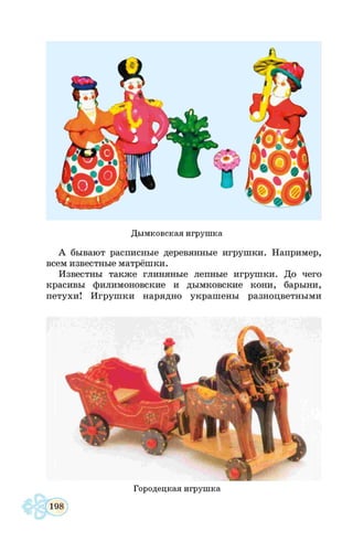 Дымковская игрушка
А бывают расписные деревянные и гр у ш ки . Н апример,
всем известные м атрёш ки.
И звестны та кж е глиняны е лепные и гр у ш ки . До чего
красивы филим оновские и ды м ковские ко н и , бары ни,
п е тухи ! И гр у ш ки нарядно украш ены разноцветны м и
Городецкая игрушка
 