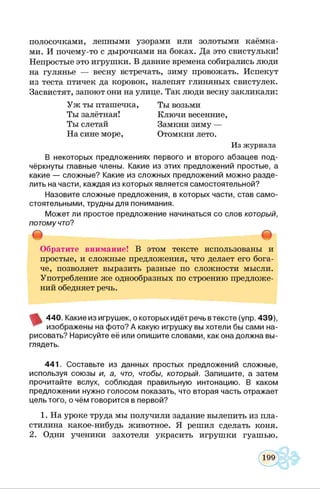 полосочками, лепными узорами или золотыми каёмка­
ми. И почему-то с дырочками на боках. Да это свистульки!
Непростые это игрушки. В давние времена собирались люди
на гулянье — весну встречать, зиму провожать. Испекут
из теста птичек да коровок, налепят глиняных свистулек.
Засвистят, запоют они на улице. Так люди весну закликали:
Уж ты пташечка,
Ты залётная!
Ты слетай
На сине море,
Ты возьми
Ключи весенние,
Замкни зиму —
Отомкни лето.
Из журнала
В некоторых предложениях первого и второго абзацев под­
чёркнуты главные члены. Какие из этих предложений простые, а
какие — сложные? Какие из сложных предложений можно разде­
лить на части, каждая из которых является самостоятельной?
Назовите сложные предложения, в которых части, став само­
стоятельными, трудны для понимания.
Может ли простое предложение начинаться со слов который,
потому что?
т т
Обратите внимание! В этом тексте использованы и
простые, и сложные предложения, что делает его бога­
че, позволяет выразить разные по сложности мысли.
Употребление же однообразных по строению предложе­
ний обедняет речь.
440. Какие из игрушек, о которых идёт речь втексте (упр. 439),
изображены на фото? А какую игрушку вы хотели бы сами на­
рисовать? Нарисуйте её или опишите словами, как она должна вы­
глядеть.
441. Составьте из данных простых предложений сложные,
используя союзы и, а, что, чтобы, который. Запишите, а затем
прочитайте вслух, соблюдая правильную интонацию. В каком
предложении нужно голосом показать, что вторая часть отражает
цель того, о чём говорится в первой?12
1. На уроке труда мы получили задание вылепить из пла­
стилина какое-нибудь животное. Я решил сделать коня.
2. Одни ученики захотели украсить игрушки гуашью.
 
