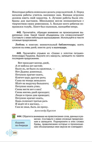 Некоторые ребята пожелали сделать узор палочкой. 3. Перед
началом работы учитель напомнил нам. Каждая игрушка
должна иметь свой характер. 4. Лучшие работы были ото­
браны для выставки. Школьники могли познакомиться с
творчеством своих ровесников. 5. Больше всего ребятам по­
нравился голубь. Хвост был пышным, наподобие веера.
442. Прочитайте, обращая внимание на произношение вы­
деленных слов. Какой темой объединены эти словосочетания?
Составьте с ними небольшое высказывание. Используйте в тексте
сложные предложения.
Любовь к книгам; внимательный библиотекарь; взять
сроком на семь дней; внести дату в календарь.
443. Прочитайте отрывок из «Сказки о золотом петушке»
Александра Пушкина. Выучите его наизусть; запишите по памяти
последнее предложение.
Вот проходит восемь дней,
А от войска нет вестей;
Было ль, не было ль сраженья, —
Нет Дадону донесенья.
Петушок кричит опять.
Кличет царь другую рать;
Сына он теперь меньшого
Шлёт на выручку большого;
Петушок опять утих.
Снова вести нет о них!
Снова восемь дней проходит;
Люди в страхе дни проводят;
Петушок кричит опять,
Царь скликает третью рать
И ведёт её к востоку, —
Сам не зная, быть ли проку.
Александр Пушкин
444. Обратите внимание на правописание слов, данных в ра­
мочке. Составьте с ними сложные предложе­
ния и запишите. Подчеркните в этих словах
буквы, правописание которых и произноше­
ние обозначаемых ими звуков не совпадают.
издавна
по очереди
 