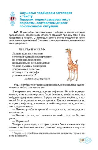 Слушаем: подбираем заголовок
к тексту
Говорим: пересказываем текст
по ролям, составляем диалог
по описанной ситуации
445. Прочитайте стихотворение. Найдите в тексте сложное
предложение, вторая часть которого отражает причину того, о чём
говорится в первой. С помощью какого союза соединены части
сложного предложения? Спишите это предложение, главные чле­
ны подчеркните.
ЛЬВЯТА И Ж ИРАФ
Львята шли из магазина
с толстой сумкой в воскресенье,
по пути зашли жирафа
пригласить на день рожденья.
Только львятам до жирафа
докричаться нелегко,
потому что у жирафа
уши очень высоко!
Валентин Мавродиев
446. Послушайте отрывок из рассказа Юрия Яковлева «Где на­
чинается небо», озаглавьте его.
Я встретил его после дождя на асфальте. Он шёл прихра­
мывая, и на коленке у него была ссадина, запёкшаяся, как
твёрдая сургучная печать. В руке он держал верёвку, к ко­
торой была привязана серая тряпка. Тряпка волочилась по
мокрому асфальту, и невозможно было догадаться, для чего
она предназначена.
— Что это у тебя за тряпка? — спросил я, шагая рядом с
мальчиком.
— Это не тряпка, — отозвался низкий голос. — Это па­
рашют.
— Парашют?
Теперь я разглядел, что серая тряпка была маленьким ку­
полом, а верёвка оказалась стропами1, скрученными жгутом.
1Строп — устройство для подвешивания человека, груза к ку­
полу парашюта.
 