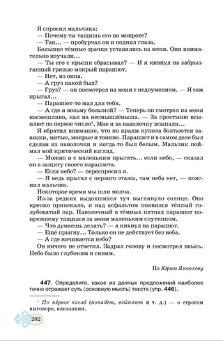 Я спросил мальчика:
— Почему ты тащишь его по мокроте?
— Так... — пробурчал он и поднял глаза.
Большие тёмные зрачки уставились на меня. Они внима­
тельно изучали...
— Ты его с крыши сбрасывал? — И я кивнул на забрыз­
ганный грязью мокрый парашют.
— Нет, из окна.
— А груз какой был?
— Груз? — он посмотрел на меня с недоумением. — Я сам
прыгал...
— Парашют-то мал для тебя.
— А где я возьму большой? — Теперь он смотрел на меня
насмешливо, как на несмышлёныша. — За простыню всы­
плют по первое число1. Мне и за наволочку всыпали...
Я обратил внимание, что по краям купола болтаются за­
вязки, мятые, мокрые и тонкие. Парашют и в самом деле был
сделан из наволочки и когда-то был белым. Мальчик пой­
мал мой критический взгляд.
— Можно и с маленьким прыгать... если небо, — сказал
он в защиту своего парашюта.
— Если небо? — переспросил я.
— Я ведь прыгал с первого этажа, там неба нет, — пояс­
нил мальчик.
Некоторое время мы шли молча.
Из-за редких выдохшихся туч выглянуло солнце. Оно
крепко припекало, и над асфальтом появился тёплый го­
лубоватый пар. Наволочный в тёмных пятнах парашют по-
прежнему тащился за моим маленьким спутником.
— Что думаешь делать? — я кивнул на парашют.
— Ещё прыгну... Только он не действует без неба.
— А где начинается небо?
Он ничего не ответил. Задрал голову и посмотрел ввысь.
Небо было глубоким и синим.
По Юрию Яковлеву
447. Определите, какое из данных предложений наиболее
точно отражает суть (основную мысль) текста (упр. 446).
1 По первое число (попадёт, всыплют и т. д.) — о строгом
выговоре, наказании.
 