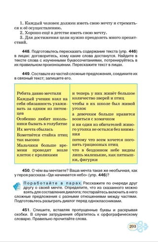 1. Каждый человек должен иметь свою мечту и стремить­
ся к её осуществлению.
2. Хорошо ещё в детстве иметь свою мечту.
3. Для достижения цели нужно преодолеть много препят­
ствий.
448. Подготовьтесь пересказать содержание текста (упр. 446)
в лицах: договоритесь, кому какие слова достанутся. Найдите в
тексте слова с изученными буквосочетаниями, потренируйтесь в
их правильном произношении. Перескажите текст в лицах.
449. Составьте из частей сложные предложения, соедините их
в связный текст; запишите его.
Ребята давно мечтали и теперь у них живёт большое
Каждый ученик взял на количество зверей и птиц
себя обязанность ухажи- чтобы в их школе был живой
вать за одним из питом- уголок
цев а девочкам больше нравится
Особенно любят школь- возиться с хомячком
ники бывать в голубятне и ни один из обитателей живо-
Их мечта сбылась го уголка не остался без внима-
Взметнётся стайка птиц ния
так высоко потому что всем хочется пого-
Мальчики больше вре- нять грациозных птиц
мени проводят возле что в бездонном небе видны
клеток с кроликами лишь маленькие, как пятныш­
ки, фигурки
450. О чём вы мечтаете? Ваша мечта такая же необычная, как
у героя рассказа «[де начинается небо» (упр. 446)?
П о р а б о т а й т е в п а р а х . Расскажите по очереди друг
другу о своей мечте. Определите, что из сказанного можно
взять для составления диалога; постарайтесь включить в него
сложные предложения с разными отношениями между частями.
Подготовьтесь разыграть диалог перед одноклассниками.
451. Спишите, вставляя пропущенные буквы и раскрывая
скобки. В случае затруднения обратитесь к орфографическому
словарю. Правильно прочитайте слова.
 