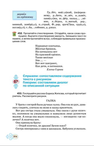 Гр..бёт, мя(г,х)кий, (по)преж-
нему, р..бята, ж..вёт, в..зьмёт,
завя(з,с)ка, ш..фёр, пяльц.., ..пё-
нок, л..бёдка, п..мятый, дер.,
вянный, замёр(з,с), п..стрый, Ф..дор, зрач(?)ки, гру(з,с),
взгля(д,т), с..бя, ..собенно, д..ржал.
Ш
452. Прочитайте стихотворение. Отгадайте, какое слово про­
пущено. Выучите стихотворение наизусть. Запишите текст по
памяти, а затем прочитайте вслух, соблюдая правильное произно­
шение слов.
держал
по-прежнему
Нарядные платьица,
Жёлтые брошки,
Ни пятнышка нет
На красивой одёжке.
Такие весёлые
Эти... —
Вот-вот заиграют,
Как дети, в пятнашки.
Елена Серова
f
Слушаем: сопоставляем содержание
текста с рисунком
Говорим: составляем диалог
по описанной ситуации
453. Послушайте рассказ Бориса Житкова, который прочитает
учитель. Рассмотрите рисунок.
ГАЛК А
У брата с сестрой была ручная галка. Она ела из рук, дава­
лась гладить, улетала на волю и назад прилетала.
Вот раз сестра стала умываться. Она сняла с руки колеч­
ко, положила на умывальник и намылила лицо душистым
мылом. А когда она мыло сполоснула, — поглядела: где ко­
лечко? А колечка нет.
Она крикнула брату:
— Отдай колечко, не дразни! Зачем взял?
Сестра поссорилась с ним и заплакала. Бабушка услыхала.
 