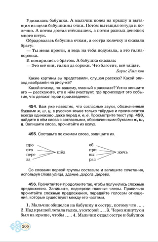 Удивилась бабушка. А мальчик полез на крышу и выта­
щил из щели бабушкины очки. Потом вытащил оттуда и ко­
лечко. А потом достал стёклышек, а потом разных денежек
много штук.
Обрадовалась бабушка очкам, а сестра колечку и сказала
брату:
— Ты меня прости, я ведь на тебя подумала, а это галка-
воровка.
И помирились с братом. А бабушка сказала:
— Это всё они, галки да сороки. Что блестит, всё тащат.
Борис Житков
Какие картины вы представили, слушая рассказ? Какой эпи­
зод изображён на рисунке?
Какой эпизод, по-вашему, главный в рассказе? Устно опишите
его — расскажите, кто в нём участвует, где происходит это собы­
тие, что делают герои произведения.
454. Вам уже известно, что согласные звуки, обозначенные
буквами ж, ш, ц, в русском языке только твёрдые и произносятся
всегда одинаково, даже переди, е, ё. Просмотрите текст упр. 453,
найдите в нём слова с согласными, обозначенными буквами ж, ш,
ц. Запишите слова, прочитайте их вслух.
455. Составьте по схемам слова, запишите их.
Со словами первой группы составьте и запишите сочетания,
используя слова улица, здание, дорога, дерево.
456. Прочитайте и продолжите так, чтобы получились сложные
предложения. Запишите, подчеркни главные члены. Правильно
прочитайте сложные предложения, передайте голосом отноше­
ния, которые существуют между его частями.12
1. Мальчик обиделся на бабушку и сестру, потому что ... .
2. Над крышей летала галка, у которой 3. Через минуту он
был на крыше, чтобы .... 4. Мальчик отдал сестре и бабушке
 