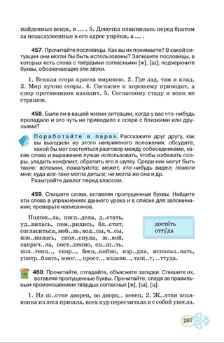 найденные вещи, и ... . 5. Девочка извинилась перед братом
за незаслуженные в его адрес упрёки, а ... .
457. Прочитайте пословицы. Как вы их понимаете? В какой си­
туации они могли бы быть использованы? Запишите пословицы, в
которых есть слова с твёрдыми согласными [ж], [ш]; подчеркните
буквы, обозначающие эти звуки.
1. Всякая ссора красна мировою. 2. Где лад, там и клад.
3. Мир лучше ссоры. 4. Согласие к хорошему приводит, а
спор противников находит. 5. Согласному стаду и волк не
страшен.
458. Были ли в вашей жизни ситуации, когда у вас что-нибудь
пропадало и это чуть не приводило к ссоре с близкими или дру­
зьями?
П о р а б о т а й т е в п а р а х . Расскажите друг другу, как
вы выходили из этого неприятного положения; обсудите,
какой бы мог состояться разговор между собеседниками, ка­
кие слова и выражения лучше использовать, чтобы избежать ссо­
ры, уладить конфликт, обратить его в шутку. Среди них могут быть
такие: вспомни, пожалуйста; может, кто-нибудь видел; помоги
мне; куда всё-таки могла деться; не могла же она и др.
Разыграйте диалог перед классом.
459. Спишите слова, вставляя пропущенные буквы. Найдите
эти слова в упражнениях данного урока и в списке для запомина­
ния; проверьте написанное.
Полож..ла, погл..дела, д..стать,
уд..вилась, померились, бл..стит,
согласиться, меб..ль, вол. .сы, ч. .сы,
изв..нилась, спол..снула, ж..вой,
закрич..ла, пост..пенно, сп..ш..ть,
пол..тенц.., скор.., бесп..койно, изр..дка, использ..вать,
употреблять, мног.., прост.., издавн.., тащ..т, ..ттуда.
460. Прочитайте, отгадайте, объясните загадки. Спишите их,
вставляя пропущенные буквы. Прочитайте, следя за правиль­
ным произношением твёрдых согласных [ж], [ш], [ц].1
1. На ш..стке дворец, во дворц.. певец. 2. Ж..лтая хозя­
юшка из леса пришла, всех кур пересчитала и с собой унесла.
достать
оттуда
 