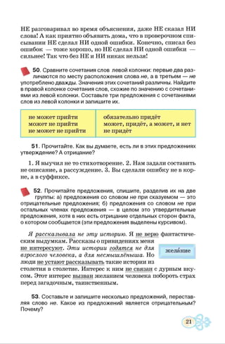 НЕ разговаривал во время объяснения, даже НЕ сказал НИ
слова! А как приятно объявить дома, что в проверочном спи­
сывании НЕ сделал НИ одной ошибки. Конечно, списал без
ошибок — тоже хорошо, но НЕ сделал НИ одной ошибки —
сильнее! Так что без НЕ и НИ никак нельзя!
^ 50. Сравните сочетания слов левой колонки: первые два раз-
' личаются по месту расположения слова не, а в третьем — не
употреблено дважды. Значения этих сочетаний различны. Найдите
в правой колонке сочетания слов, схожие по значению с сочетани­
ями из левой колонки. Составьте три предложения с сочетаниями
слов из левой колонки и запишите их.
не может прийти обязательно придёт
может не прийти может, придёт, а может, и нет
не может не прийти не придёт
51. Прочитайте. Как вы думаете, есть ли в этих предложениях
утверждение? А отрицание?
1. Я выучил не то стихотворение. 2. Нам задали составить
не описание, а рассуждение. 3. Вы сделали ошибку не в кор­
не, а в суффиксе.
52. Прочитайте предложения, спишите, разделив их на две
группы: а) предложения со словом не при сказуемом — это
отрицательные предложения; б) предложения со словом не при
остальных членах предложения — в целом это утвердительные
предложения, хотя в них есть отрицание отдельных сторон факта,
о котором сообщается (эти предложения выделены курсивом).
Я рассказывала не эту историю. Я не верю фантастиче­
ским выдумкам. Рассказы о привидениях меня
не интересуют. Эти истории годятся не для
взрослого человека, а для несмышлёныша. Но
люди не устают рассказывать такие истории из
столетия в столетие. Интерес к ним не связан с дурным вку­
сом. Этот интерес вызван желанием человека побороть страх
перед загадочным, таинственным.
53. Составьте и запишите несколько предложений, перестав­
ляя слово не. Какое из предложений является отрицательным?
Почему?
желание
 