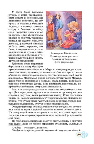 У Сони была большая
кукла, с ярко раскрашен­
ным лицом и роскошными
льняными волосами. На эту
куклу я возлагал большие
надежды и потому, отозвав
сестру в боковую аллейку
сада, попросил дать мне её
на время. Я так убедительно
просил её об этом, так живо
описал ей бедную, больную
девочку, у которой никогда
не было своих игрушек, что
Соня, которая сначала толь­
ко прижимала куклу к себе,
отдала мне её и обещала в те­
чение двух-трёх дней играть
другими игрушками.
Действие этой нарядной
барышни на нашу больную
превзошло все мои ожидания. Маруся, которая увядала, как
цветок осенью, казалось, опять ожила. Она так крепко меня
обнимала, так звонко смеялась, разговаривая со своей новой
знакомой... Маленькая кукла сделала почти чудо: Маруся,
давно уже не сходившая с постели, стала ходить, водя за со­
бой свою белокурую дочку, и по временам даже бегала, по-
прежнему шлёпая по полу слабыми ногами.
Зато мне эта кукла доставила очень много тревожных ми­
нут. Дня через два старушка няня заметила пропажу и стала
соваться по углам, везде разыскивая куклу. Соня старалась
унять1её, но своими наивными2уверениями, что ей кукла не
нужна, что кукла ушла гулять и скоро вернётся, только воз­
буждала подозрение, что тут не простая пропажа.
Отец ничего ещё не знал; однако в тот же день он остано­
вил меня на пути к садовой калитке и велел остаться дома.
На следующий день повторилось то же, и только через че­
тыре дня я встал рано утром и махнул через забор, пока отец
ещё спал.
На горе дела были плохи. Маруся опять слегла, и ей стало
ещё хуже; лицо её горело странным румянцем, белокурые
1Унять — успокоить, усмирить.
2Наивный — простодушный, неопытный, неосведломлённый.
Екатерина Володькина.
Иллюстрация к рассказу
Владимира Короленко
«Дети подземелья»
 