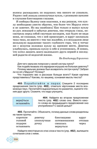 волосы раскидались по подушке; она никого не узнавала.
Рядом с ней лежала злополучная кукла, с розовыми щеками
и глупыми блестящими глазами.
Я сообщил Валеку свои опасения, и мы решили, что кук­
лу необходимо унести обратно, тем более что Маруся этого
и не заметит. Но мы ошиблись! Как только я вынул куклу
из рук лежащей в забытьи девочки, она открыла глаза, по­
смотрела перед собой смутным взглядом, как будто не видя
меня, не сознавая, что с ней происходит, и вдруг заплакала
тихо-тихо, но вместе с тем так жалобно, и в исхудалом лице
мелькнуло выражение такого глубокого горя, что я тотчас
же с испугом положил куклу на прежнее место. Девочка
улыбнулась, прижала куклу к себе и успокоилась. Я понял,
что хотел лишить моего маленького друга первой и послед­
ней радости её недолгой жизни.
По Владимиру Короленко
Для чего мальчик попросил у своей сестры куклу?
Как подействовала эта нарядная игрушка на больную девочку?
Почему мальчик должен был возвратить сестре куклу? Забрал
ли он её у Маруси? Почему?
Что поразило вас в рассказе больше всего? Какая картина
представилась? Какова, по-вашему, основная мысль текста?
463. П о р а б о т а й т е в п а р а х . Спишите 2 последних
предложения текста (упр. 462), отметьте чёрточками места воз­
можных пауз. Прочитайте выразительно по разметке, оцените чте­
ние друг друга. Скажите, что надо улучшить.
464. Найдите во второ
вернуться текста (упр. 462) слово она. Вместо како-
остановйть го слова из предыдущего предложения оно
употреблено? С какой целью?
465. Прочитайте. Объясните, почему данные слова разделены
на такие группы.
короткое девочку блестящими вдруг
головой злополучная потемневшими отозвав
подарок дочку смеялась через
остановить вернуться
Найдите некоторые из этих слов в тексте (упр. 462), выпишите
сочетания слов с ними.
 
