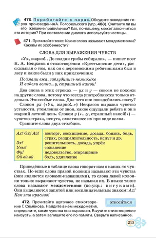 А 470. П о р а б о т а й т е в п а р а х . Обсудите поведение ге-
V роя произведения А. Погорельского (упр. 468). Считаете ли вы
его желание правильным? Как, по-вашему, может закончиться
эта история? При составлении диалога используйте частицы.
471. Прочитайте текст. Какие слова называют междометиями?
Каковы их особенности?
СЛОВА ДЛЯ ВЫРАЖ ЕНИЯ ЧУВСТВ
«Ух, жарко!.. До полдня грибы собирали», — пишет поэт
Н. А. Некрасов в стихотворении «Крестьянские дети», рас­
сказывая о том, как он с деревенскими ребятишками был в
лесу и какие были у них приключения:
Поймали ежа, заблудились немножко
И видели волка... у, страшный какой!
Два слова в этих строках — ух к у — совсем не похожи
на другие слова, потому что всегда употребляются только от­
дельно. Это особые слова. Для чего они понадобились поэту?
Словом ух («У х, жарко!..») Некрасов выразил чувство
усталости, утомления от зноя, какое ощущали ребята и он в
жаркий летний день. Словом у («...у, страшный какой!») —
чувство страха, испуга, охватившее их при виде волка.
Сравните слова двух столбцов.
Ах! Ох! Ай! восторг, восхищение, досада, боязнь, боль,
страх, раздражительность, испуг и др.
Эх! решительность, досада, упрёк
Увы! сожаление
Фу! недовольство, отвращение
Ой-ой-ой боль, удивление
Приведённые в таблице слова говорят нам о каких-то чув­
ствах. Но если слова правой колонки называют эти чувства
(они являются словами-названиями), то слова левой колон­
ки только выражают чувства, не называя их. В языке такие
слова называют междометиями (по-укр.: в и г у к а м и ) .
Они выделяются запятой или восклицательным знаком: Ах!
Как это красиво!
472. Прочитайте шуточное стихотворе- относиться
ние Г. Семёнова. Найдите в нём междометия,
определите, какие чувства они выражают. Выучите стихотворение
наизусть, а затем запишите его по памяти. Сверьте написанное.
 