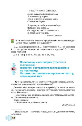 СЧАСТЛИВАЯ ОШИБКА
Меня пугал так сильно страх
В потемках у ворот,
Что я в испуге крикнул «ах!»
Совсем наоборот.
Я крикнул «ха!», и мигом Страх
Забился под забор...
Он струсил сам! И слово «ах!»
Я позабыл с тех пор.
Георгий Семёнов
473. Прочитайте и спишите предложения, вставляя междо­
метия. Какие чувства они выражают?
1. ... как непривычно! 2. ... мне страшно! 3. ... не шумите!
4. ... ты, разве можно так относиться к друзьям! 5. ... как
здесь глубоко!
Д л я с п р а в о к . Ах, ой, тс-с, эх, ого.
Пословицы и поговорки (Прислів’я
та приказки)
Говорим: составляем высказывание
по пословице
Читаем: составляем вопросы по тексту,
отвечаем на них
474. Прочитайте. О чём этот текст? Какая пословица исполь­
зована для выражения его основной мысль?
Девочка без матери зашла в погребицу и выпила моло­
ко. Когда мать пришла, девочка потупилась1и не глядит на
мать. И сказала:
— Матушка, что-то кошка лазила в погребицу, я её выгна­
ла. Не поела б она молоко.
Мать сказала:
— Знает кошка, чьё мясо съела.
Лев Толстой
1 Потупиться — опустить голову, глаза под влиянием стыда,
смущения.
 