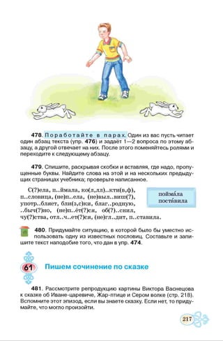 478. П о р а б о т а й т е в п а р а х . Один из вас пусть читает
один абзац текста (упр. 476) и задаёт 1—2 вопроса по этому аб­
зацу, а другой отвечает на них. После этого поменяйтесь ролями и
переходите к следующему абзацу.
479. Спишите, раскрывая скобки и вставляя, где надо, пропу­
щенные буквы. Найдите слова на этой и на нескольких предыду­
щих страницах учебника; проверьте написанное.
С(?)ела, п..ймала, ко(л,лл)..кти(в,ф),
пословица, (не)п..ела, (не)выл..виш(?),
употребляет, бли(з,с)ки, благ..родную,
..быч(?)но, (не)п..ёт(?)ся, об(?)..снил,
чу(?)ства, отл..ч..ет(?)ся, (не)гл..дит, п..ставила.
поймала
поставила
480. Придумайте ситуацию, в которой было бы уместно ис-
8 пользовать одну из известных пословиц. Составьте и запи­
шите текст наподобие того, что дан в упр. 474.
Пишем сочинение по сказке
481. Рассмотрите репродукцию картины Виктора Васнецова
к сказке об Иване-царевиче, Жар-птице и Сером волке (стр. 218).
Вспомните этот эпизод, если вы знаете сказку. Если нет, то приду­
майте, что могло произойти.
 