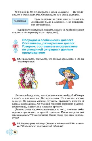 О б р а з е ц . Он не появился в этой комнате. — Не он по­
явился в этой комнате. Он появился не в этой комнате.
Брат не прочитал твою книгу. Не эта ил­
люстрация была в альбоме. Я не придумы­
вал эту историю.
Подчеркните сказуемые, скажите, в каких из предложений не
относится к сказуемому (стоит перед ним).
появиться
Обсуждаем особенности диалога
Составляем, разыгрываем диалог
Говорим: составляем высказывание
по описанной ситуации и данным
предложениям
54. Прочитайте, подумайте, что для вас здесь ново, а что вы
знали и раньше.
Легко ли беседовать, вести диалог с кем-нибудь? «Смотря
с кем!» — скажете вы. Это правильно. Но и от вас многое
зависит. От вашего умения слушать, проявлять интерес к
словам собеседника. От умения говорить спокойно и добро­
желательно, считаться с мнением другого.
Диалог очень часто складывается из того, что один собе­
седник спрашивает, а другой отвечает. Какие вопросы мы
обычно задаём? Что отвечаем? Какие слова при этом исполь­
зуем?
55. Рассмотрите таблицу. Сколько в ней колонок? Что в «шап­
ке»? О чём можно узнать из этой таблицы?
 