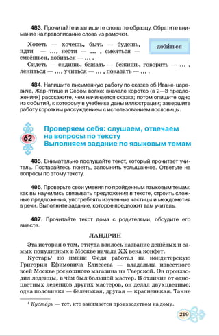 483. Прочитайте и запиш ите слова по образцу. О братите вни­
мание на правописание слова из рамочки.
Хотеть — хочешь, быть — будешь, добиться
идти — ..., нести — ... , смеяться —
смеёшься, добиться — ....
Сидеть — сидишь, бежать — бежишь, говорить — ... ,
лениться — ..., учиться — ... , показать — ....
484. Напиш ите письменную работу по сказке об И в ане-царе­
виче, Ж ар -птиц е и Сером волке: вначале коротко (в 2 — 3 предло­
жениях) расскажите, чем начинается сказка; потом опиш ите одно
из событий, к которому в учебнике даны иллюстрации; заверш ите
работу коротким рассуждением с использованием пословицы.
Проверяем себя: слушаем, отвечаем
на вопросы по тексту
Выполняем задание по языковым темам
485. Внимательно послушайте текст, который прочитает учи­
тель. Постарайтесь понять, запомнить услышанное. Ответьте на
вопросы по этому тексту.
486. Проверьте свои умения по пройденным языковым темам:
как вы научились связывать предложения в тексте, строить слож­
ные предложения, употреблять изученные частицы и междометия
в речи. Выполните задание, которое предложит вам учитель.
487. Прочитайте текст дома с родителями, обсудите его
вместе.
ЛАНДРИН
Эта история о том, откуда взялось название дешёвых и са­
мых популярных в Москве начала X X века конфет.
Кустарь1 по имени Федя работал на кондитерскую
Григория Ефимовича Елисеева — владельца известного
всей Москве роскошного магазина на Тверской. Он произво­
дил леденцы, в чём был большой мастер. В отличие от одно­
цветных леденцов других мастеров, он делал двухцветные:
одна половинка — беленькая, другая — красненькая. Такие
1Кустарь — тот, кто занимается производством на дому.
 