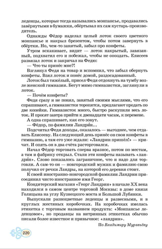 леденцы, которые тогда назывались монпансье, продавались
завёрнутыми в бумажки, обёртывал их сам кустарь-произво­
дитель.
Однажды Фёдор наделал целый лоток своего цветного
монпансье и накрыл брезентом, чтобы потом завернуть в
обёртки. Но, чем-то занятый, забыл про конфеты.
Утром вскакивает, видит — лоток накрытый, завязан­
ный, подхватил его и побежал, чтобы не опоздать. Елисеев
развязал лоток и закричал на Федю:
— Что ты принёс мне?!
Взглянул Федя на товар и вспомнил, что забыл обернуть
конфеты. Взял лоток и понёс домой, раздосадованный.
Лоток был тяжёлый, присел Федя отдохнуть на тумбу воз­
ле женской гимназии. Бегут мимо гимназистки, заглянули в
лоток.
— Почём конфеты?
Федя сразу и не понял, занятый своими мыслями, что его
спрашивают, а гимназистки торопятся, предлагают продать по
две копейки. Гимназисток много, быстро раскупили весь ло­
ток. И просят завтра прийти к двенадцати часам, к перемене.
А одна спрашивает, как его зовут.
— Фёдор, по фамилии Ландрин...
Подсчитал Федя доходы, оказалось — выгоднее, чем отда­
вать Елисееву. На следующий день принёс он свои конфеты в
гимназию, а там его уже ждали: «Ландрин пришёл!» — кри­
чат. И опять он в два счёта расторговался.
Начал Фёдор торговать сперва вразнос, потом по местам,
а там и фабрику открыл. Стали эти конфеты называть «лан­
дрин». Слово показалось заграничное, что и надо для тор­
говли. А сам-то он — новгородский мужик и фамилию свою
получил от речки Ландры, на которой его деревня стоит.
К своей иностранно-новгородской фамилии Ландрин при­
соединил чисто иностранное имя Георг.
Кондитерский магазин «Георг Ландрин» в начале X X века
находился в самом центре торговой Москвы: в доме князя
Голицына на углу Кузнецкого моста и Большой Лубянки.
Выпускали разноцветные леденцы и развесными, и в
круглых жестяных коробочках. На коробочках имелась
этикетка с торговым названием продукта: «Монпансье ле­
денцовое», но продавцы на витринных этикетках обычно
писали более известное и привычное: «ландрин».
По Владимиру Муравьёву
 