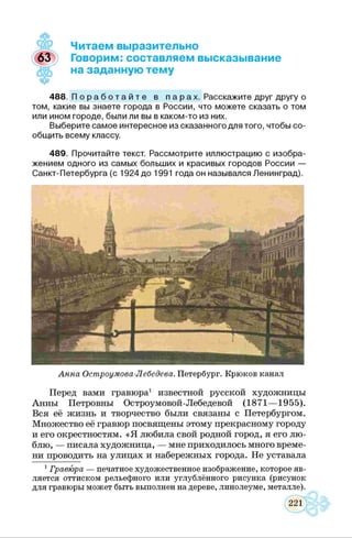 Анна Остроумова-Лебедева. Петербург. Крюков канал
Перед вами гравюра1 известной русской художницы
Анны Петровны Остроумовой-Лебедевой (1871— 1955).
Вся её жизнь и творчество были связаны с Петербургом.
Множество её гравюр посвящены этому прекрасному городу
и его окрестностям. «Я любила свой родной город, я его лю­
блю, — писала художница, — мне приходилось много време­
ни проводить на улицах и набережных города. Не уставала
1Гравюра — печатное художественное изображение, которое яв­
ляется оттиском рельефного или углублённого рисунка (рисунок
для гравюры может быть выполнен на дереве, линолеуме, металле).
Читаем выразительно
Говорим: составляем высказывание
на заданную тему
488. П о р а б о т а й т е в п а р а х . Расскажите друг другу о
том, какие вы знаете города в России, что можете сказать о том
или ином городе, были ли вы в каком-то из них.
Выберите самое интересное из сказанного для того, чтобы со­
общить всему классу.
489. Прочитайте текст. Рассмотрите иллюстрацию с изобра­
жением одного из самых больших и красивых городов России —
Санкт-Петербурга (с 1924 до 1991 года он назывался Ленинград).
 