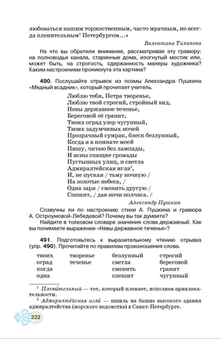 любоваться нашим торжественным, часто мрачным, но всег­
да пленительным1Петербургом...»
Валентина Тиханова
На что вы обратили внимание, рассматривая эту гравюру:
на полноводье канала, старинные дома, изогнутый мостик или,
может быть, на строгость, сдержанность манеры художника?
Каким настроением проникнута эта картина?
490. Послушайте отрывок из поэмы Александра Пушкина
«Медный всадник», который прочитает учитель.
Люблю тебя, Петра творенье,
Люблю твой строгий, стройный вид,
Невы державное теченье,
Береговой её гранит,
Твоих оград узор чугунный,
Твоих задумчивых ночей
Прозрачный сумрак, блеск безлунный,
Когда я в комнате моей
Пишу, читаю без лампады,
И ясны спящие громады
Пустынных улиц, и светла
Адмиралтейская игла2,
И, не пуская / тьму ночную /
На золотые небеса, /
Одна заря / сменить другую /
Спешит, / дав ночи полчаса. /
Александр Пушкин
Созвучны ли по настроению стихи А. Пушкина и гравюра
А. Остроумовой-Лебедевой? Почему вы так думаете?
Найдите в толковом словаре значение слова державный. Как
вы понимаете выражение «Невы державное теченье»?
491. Подготовьтесь к выразительному чтению отрывка
(упр. 490). Прочитайте по правилам произношения слова.
твоих творенье
оград теченье
когда
одна
безлунный
светла
сменить
спешит
строгий
береговой
гранит
чугунный
1 Пленительный — тот, который пленяет, исполнен привлека­
тельности.
2 Адмиралтейская игла — шпиль на башне высокого здания
адмиралтейства (морского ведомства) в Санкт-Петербурге.
 