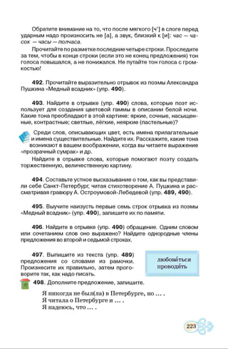 Обратите внимание на то, что после мягкого [ч’] в слоге перед
ударным надо произносить не [а], а звук, близкий к [и]: час — ча­
сок —часы —полчаса.
Прочитайте по разметке последние четыре строки. Проследите
за тем, чтобы в конце строки (если это не конец предложения) тон
голоса повышался, а не понижался. Не путайте тон голоса с гром­
костью!
492. Прочитайте выразительно отрывок из поэмы Александра
Пушкина «Медный всадник» (упр. 490).
493. Найдите в отрывке (упр. 490) слова, которые поэт ис­
пользует для создания цветовой гаммы в описании белой ночи.
Какие тона преобладают в этой картине: яркие, сочные, насыщен­
ные, контрастные; светлые, лёгкие, неяркие (пастельные)?
Среди слов, описывающих цвет, есть имена прилагательные
и имена существительные. Найдите их. Расскажите, какие тона
возникают в вашем воображении, когда вы читаете выражение
«прозрачный сумрак» и др.
Найдите в отрывке слова, которые помогают поэту создать
торжественную, величественную картину.
494. Составьте устное высказывание о том, как вы представи­
ли себе Санкт-Петербург, читая стихотворение А. Пушкина и рас­
сматривая гравюру А. Остроумовой-Лебедевой (упр. 489, 490).
495. Выучите наизусть первые семь строк отрывка из поэмы
«Медный всадник» (упр. 490), запишите их по памяти.
496. Найдите в отрывке (упр. 490) обращение. Одним словом
или сочетанием слов оно выражено? Найдите однородные члены
предложения во второй и седьмой строках.
497. Выпишите из текста (упр. 489)
предложения со словами из рамочки.
Произнесите их правильно, затем прого­
ворите так, как надо писать.
498. Дополните предложение, запишите.
Я никогда не был(ла) в Петербурге, но ... .
Я читала о Петербурге и ... .
Я надеюсь, что....
любоваться
проводить
 
