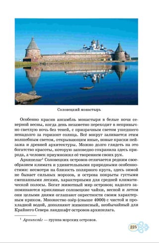 Соловецкий монастырь
Особенно красив ансамбль монастыря в белые ночи се­
верной весны, когда день незаметно переходит в непривыч­
но светлую ночь без теней, с призрачным светом ушедшего
ненадолго за горизонт солнца. Всё вокруг заливается этим
волшебным светом, открывающим иные, новые краски пей­
зажа и древней архитектуры. Можно долго глядеть на это
богатство красоты, которую заповедно сохранила здесь при­
рода, а человек приумножил её творением своих рук.
Архипелаг1Соловецких островов отличается редким свое­
образием климата и удивительными природными особенно­
стями: несмотря на близость полярного круга, здесь зимой
не бывает сильных морозов, и острова покрыты густыми
смешанными лесами, характерными для средней климати­
ческой полосы. Богат животный мир островов; надолго за­
поминаются крикливые соловецкие чайки, весной и летом
они целыми днями оглашают окрестности своим характер­
ным криком. Множество озёр (свыше 4000) с чистой и про­
хладной водой, дополняют живописный, необычайный для
Крайнего Севера ландшафт островов архипелага.
1Архипелаг — группа морских островов.
 