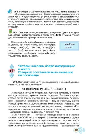 501. Выберите одну из частей текста (упр. 499) и напишите
небольшое высказывание. Самостоятельно определите его
характер: это будет пересказ («простой» или с выражением соб­
ственного мнения, отношения к сказанному), или сочинение на
тему, связанную с содержанием текста, или вопросы, возникшие
по ходу чтения и работы над текстом, или размышление об иллю­
страциях.
9 502. Спишите слова, вставляя пропущенные буквы и раскры­
вая скобки. Найдите эти слова в тексте (упр. 499), а также в списке
для запоминания; проверьте написанное.
Зап..ведный, своеобразие, п..йзажа,
подобно, пр..зрач(?)ные, соч..тают(?)ся,
т..перь, сне(г,к), пес(?)ня, извес(?)ны,
тепл..хо(д,т), неразличимы, ре(д,т)ким,
возв..щ..ет, наиболее, пост..пе(н,нн)о,
уд..вител(?)ный, т..ряет.
наиболее
теперь
Читаем: находим новую информацию
в тексте
Говорим: составляем высказывание
по пословице
503. Прочитайте молча. Что из сказанного и раньше было вам
известно, а что явилось новым?
ИЗ ИСТОРИИ РУССКОЙ ОДЕЖДЫ
Интересна история старинной русской одежды. К такой
одежде относят, прежде всего, сарафан. Столетия суще­
ствует он на Руси, и стал для нас незатейливым, буднич­
ным, перестал вызывать интерес. Но, к счастью, почти
всегда привычная одежда имеет возможность удивить. На
вопрос о сарафане каждый, не задумываясь, ответит: «Его
крестьянки носили в прошлом веке», а девушки вспомнят:
«Сарафан? Летом, на пляж ». А между тем...
В X IV веке это — мужская одежда воевод и великих
князей, а в X V II веке — царей. В описании перечня одежд
русских государей всегда присутствуют сарафаны, изго­
товленные из дорогих тканей, расшитые золотом и шёл­
ком. А что уж совсем для нас удивительно — сарафан имеет
 