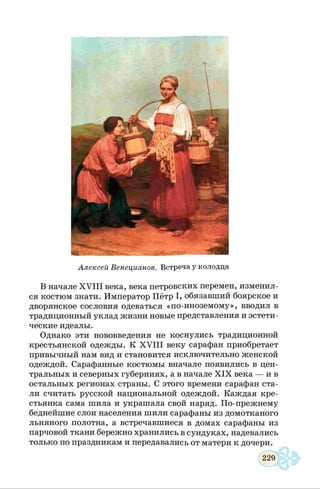 Алексей Венецианов. Встреча у колодца
В начале X V III века, века петровских перемен, изменил­
ся костюм знати. Император Пётр I, обязавший боярское и
дворянское сословия одеваться «по-иноземому», вводил в
традиционный уклад жизни новые представления и эстети­
ческие идеалы.
Однако эти нововведения не коснулись традиционной
крестьянской одежды. К X V III веку сарафан приобретает
привычный нам вид и становится исключительно женской
одеждой. Сарафанные костюмы вначале появились в цен­
тральных и северных губерниях, а в начале X IX века — ив
остальных регионах страны. С этого времени сарафан ста­
ли считать русской национальной одеждой. Каждая кре­
стьянка сама шила и украшала свой наряд. По-прежнему
беднейшие слои населения шили сарафаны из домотканого
льняного полотна, а встречавшиеся в домах сарафаны из
парчовой ткани бережно хранились в сундуках, надевались
только по праздникам и передавались от матери к дочери.
 
