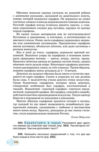 Обычная женская одежда состояла из длинной рубахи
с длинными рукавами, сделанной из домотканого холста,
поверх которой надевался сарафан. Он держался на узких
плечевых лямках и иногда подпоясывался тонким пояском.
Русский сарафан всегда отличала яркость красок, а глав­
ным украшением служил ряд пуговиц, идущих по центру
переда сарафана.
Из каких только материалов они не изготавливались!
Пуговицы и деревянные, и костяные, и изготовленные из
цветного стекла. Очень часто сарафаны украшались медны­
ми или оловянными пуговицами. Праздничные сарафаны
имели пуговицы, обтянутые шёлком, или даже пуговицы с
речным жемчугом.
Как и века до этого, сарафаны украшали цветной вы­
шивкой. Вышитые узоры на сарафанах в основном повто­
ряли природные мотивы — цветы, ягоды, листья, травы.
Кроилась женская одежда из прямых кусков ткани, однако
нижнюю часть делали шире. Некоторые сарафаны дополни­
тельно расширялись книзу за счёт клиньев. Таким образом,
ширина сарафана внизу доходила до 4— б метров.
Девушка на выданье обязана была иметь в качестве при­
даного не один сарафан. Сшить и украсить их она должна
была сама. С малолетства учили девочек этому искусству.
Среди будничных сарафанов, которые шила девушка,
совершенно особенным был сарафан, изготовленный к
свадьбе. Выражение «красный сарафан» означало празд­
ничный, нарядный сарафан. Но сарафан, сшитый к свадьбе,
действительно был произведением искусства. Такую одежду
берегли и передавали из поколения в поколение.
Многие образцы сарафанов хранятся сегодня в музеях,
где каждый из нас имеет возможность полюбоваться пре­
красными вещами, сделанными с любовью и мастерством
много веков назад. Красота, дошедшая до нас сквозь столе­
тия, стала национальным символом России.
Елена Морозова
504. П о р а б о т а й т е в п а р а х . Расскажите друг другу,
что именно вы отметили при чтении (упр. 503). Рассмотрите ил­
люстрации. Чем они дополняют текст?
505. Напишите несколько предложений о том, что для вас
было новым в этом тексте (упр. 503).
 